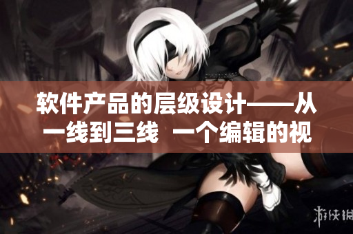 軟件產(chǎn)品的層級設(shè)計——從一線到三線  一個編輯的視角