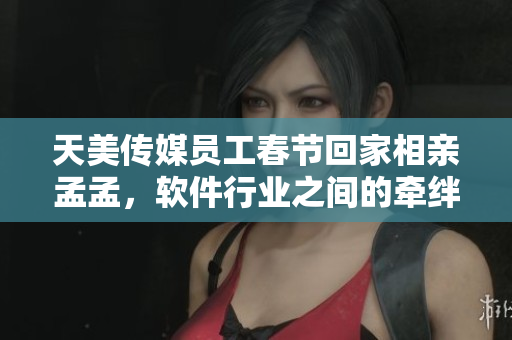 天美傳媒員工春節(jié)回家相親孟孟，軟件行業(yè)之間的牽絆令人感慨