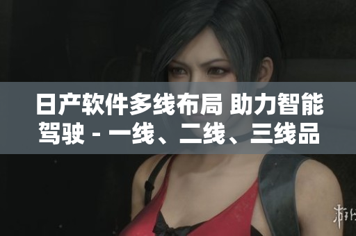 日產(chǎn)軟件多線布局 助力智能駕駛 - 一線、二線、三線品牌全覆蓋