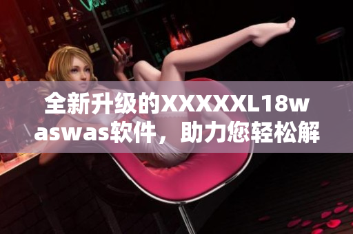 全新升級的XXXXXL18waswas軟件，助力您輕松解決各類問題