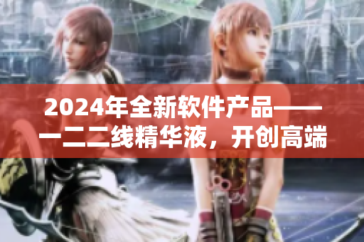 2024年全新軟件產(chǎn)品——一二二線精華液，開創(chuàng)高端智能化時代