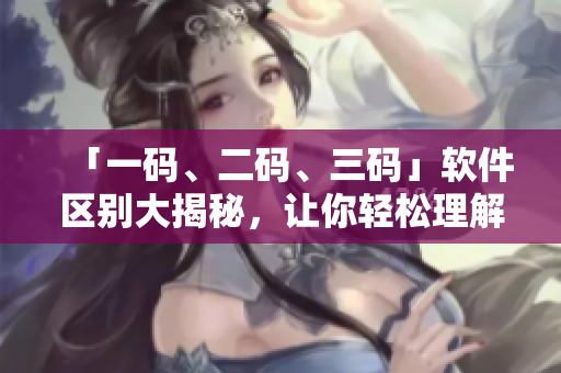 「一碼、二碼、三碼」軟件區(qū)別大揭秘，讓你輕松理解軟件語(yǔ)言！