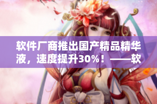 軟件廠商推出國產(chǎn)精品精華液，速度提升30%！——軟件優(yōu)化再升級(jí)！