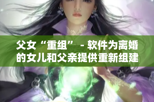 父女“重組” - 軟件為離婚的女兒和父親提供重新組建家庭的解決方案