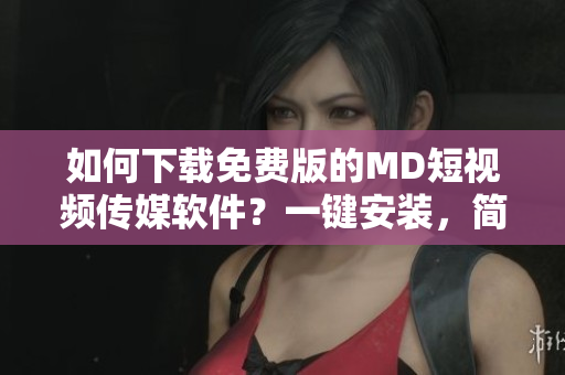 如何下載免費版的MD短視頻傳媒軟件？一鍵安裝，簡單操作！