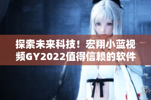 探索未來(lái)科技！宏翔小藍(lán)視頻GY2022值得信賴(lài)的軟件評(píng)測(cè)
