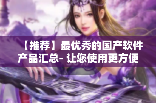 【推薦】最優(yōu)秀的國產(chǎn)軟件產(chǎn)品匯總- 讓您使用更方便的軟件產(chǎn)品！