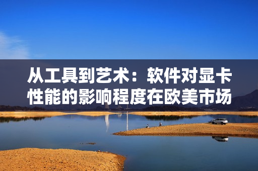 從工具到藝術：軟件對顯卡性能的影響程度在歐美市場劃分為三線水平