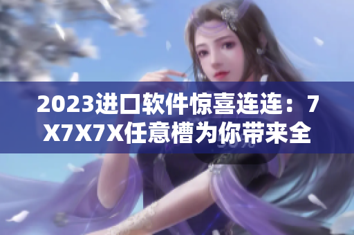 2023進口軟件驚喜連連：7X7X7X任意槽為你帶來全新升級體驗