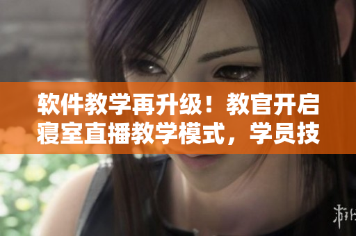 軟件教學再升級！教官開啟寢室直播教學模式，學員技能提升勢如破竹