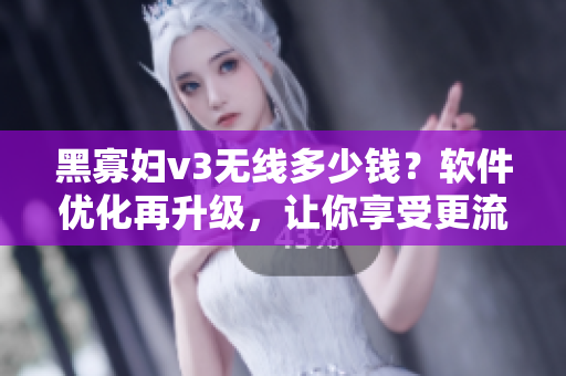 黑寡婦v3無線多少錢？軟件優(yōu)化再升級，讓你享受更流暢體驗！