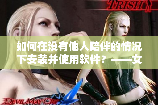 如何在沒(méi)有他人陪伴的情況下安裝并使用軟件？——女性獨(dú)立安裝指南