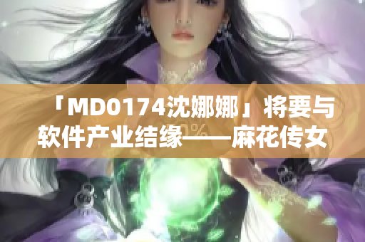 「MD0174沈娜娜」將要與軟件產(chǎn)業(yè)結(jié)緣——麻花傳女演員進(jìn)軍科技？