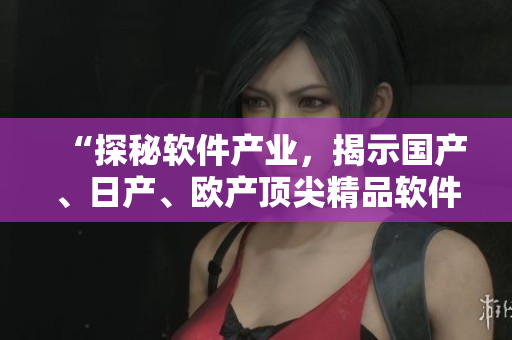 “探秘軟件產(chǎn)業(yè)，揭示國產(chǎn)、日產(chǎn)、歐產(chǎn)頂尖精品軟件的使用方法”