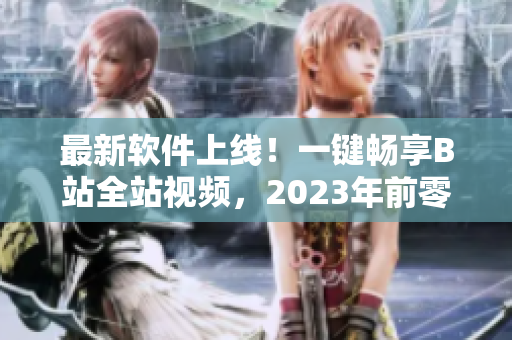 最新軟件上線！一鍵暢享B站全站視頻，2023年前零成本訂閱！