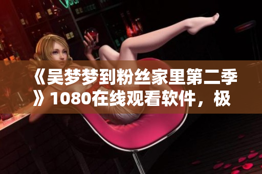 《吳夢夢到粉絲家里第二季》1080在線觀看軟件，極致觀影享受