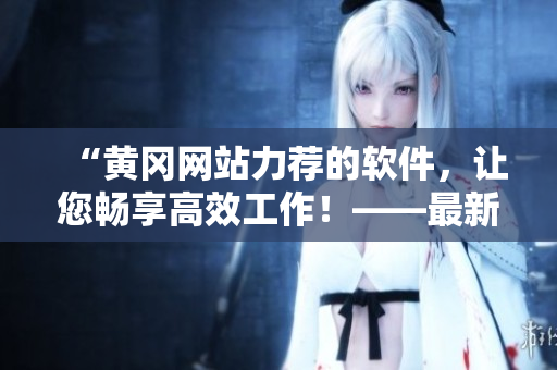 “黃岡網站力薦的軟件，讓您暢享高效工作！——最新分享”