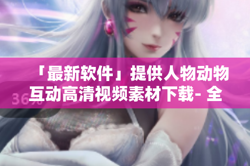 「最新軟件」提供人物動(dòng)物互動(dòng)高清視頻素材下載- 全新創(chuàng)意營(yíng)銷利器