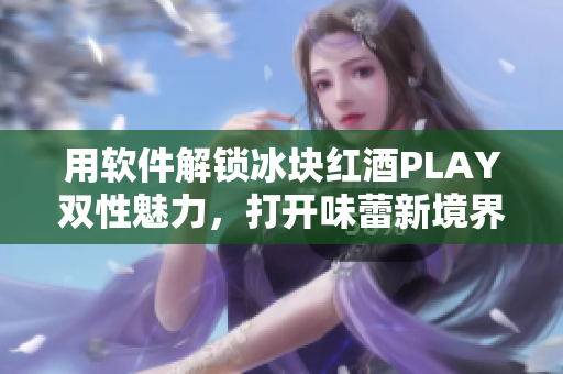 用軟件解鎖冰塊紅酒PLAY雙性魅力，打開味蕾新境界