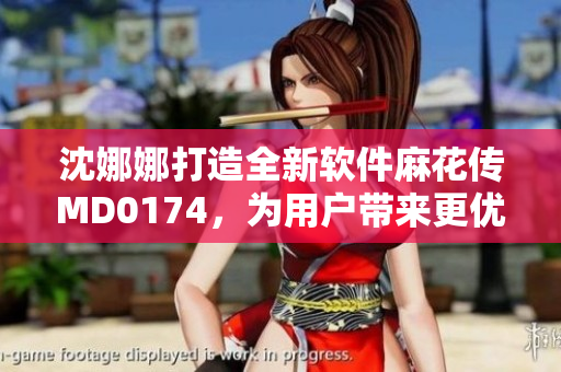 沈娜娜打造全新軟件麻花傳MD0174，為用戶帶來更優(yōu)質(zhì)的使用體驗(yàn)