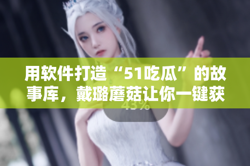 用軟件打造“51吃瓜”的故事庫(kù)，戴璐蘑菇讓你一鍵獲取流行趣聞