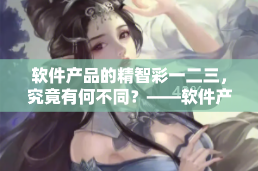 軟件產(chǎn)品的精智彩一二三，究竟有何不同？——軟件產(chǎn)品區(qū)別詳解