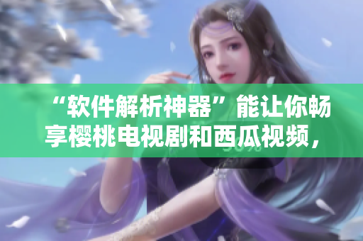 “軟件解析神器”能讓你暢享櫻桃電視劇和西瓜視頻，趕快體驗(yàn)吧！