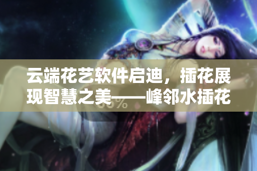 云端花藝軟件啟迪，插花展現(xiàn)智慧之美——峰鄰水插花以軟件之姿嫵媚亮相