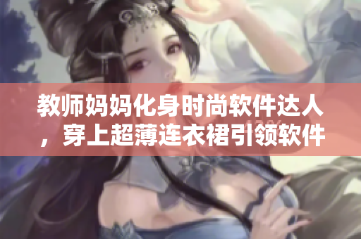 教師媽媽化身時尚軟件達(dá)人，穿上超薄連衣裙引領(lǐng)軟件界新潮流