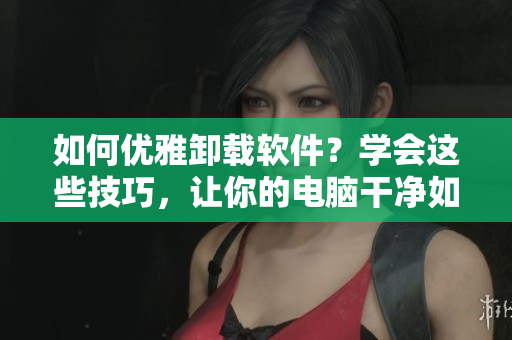 如何優(yōu)雅卸載軟件？學(xué)會這些技巧，讓你的電腦干凈如新！