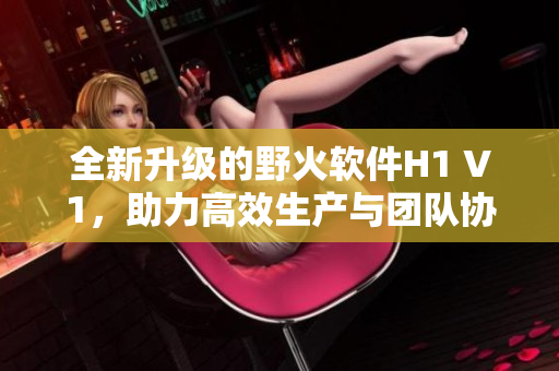 全新升級的野火軟件H1 V1，助力高效生產與團隊協作