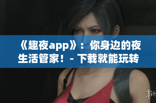 《趣夜app》：你身邊的夜生活管家！- 下載就能玩轉(zhuǎn)夜生活！