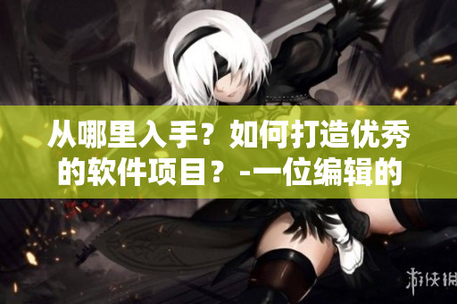 從哪里入手？如何打造優(yōu)秀的軟件項目？-一位編輯的經(jīng)驗分享