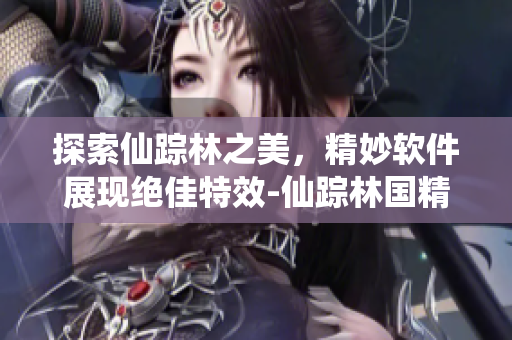 探索仙蹤林之美，精妙軟件展現(xiàn)絕佳特效-仙蹤林國精產(chǎn)品視頻