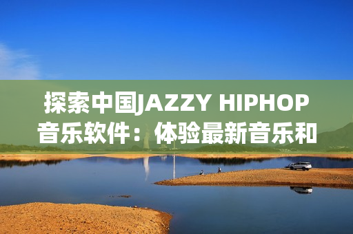 探索中國JAZZY HIPHOP音樂軟件：體驗最新音樂和獨特的創(chuàng)作方式