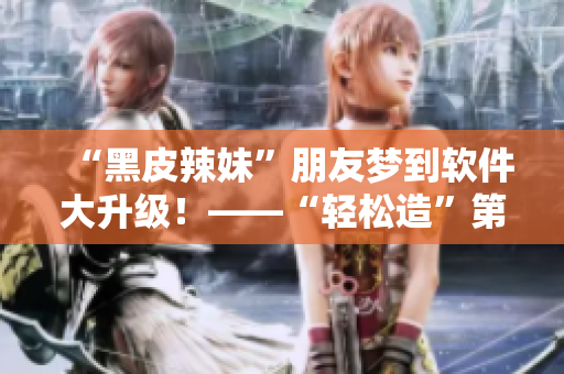 “黑皮辣妹”朋友夢(mèng)到軟件大升級(jí)！——“輕松造”第二季火熱來(lái)襲