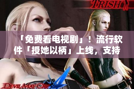 「免費看電視劇」！流行軟件「授她以柄」上線，支持高清無廣告播放！