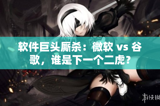 軟件巨頭廝殺：微軟 vs 谷歌，誰是下一個二虎？