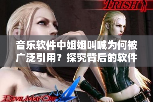 音樂軟件中姐姐叫喊為何被廣泛引用？探究背后的軟件設(shè)計靈感和文化內(nèi)涵