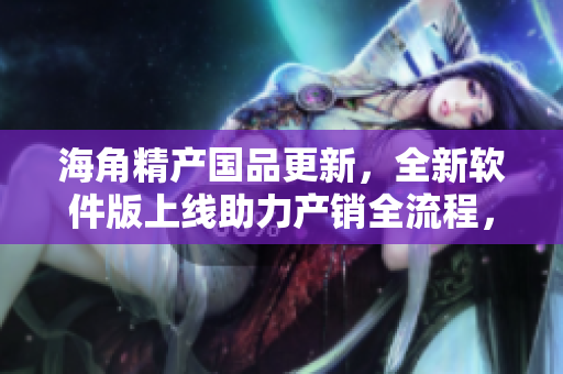 海角精產(chǎn)國品更新，全新軟件版上線助力產(chǎn)銷全流程，提高效率和品質(zhì)！