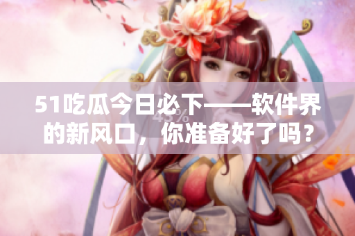 51吃瓜今日必下——軟件界的新風口，你準備好了嗎？