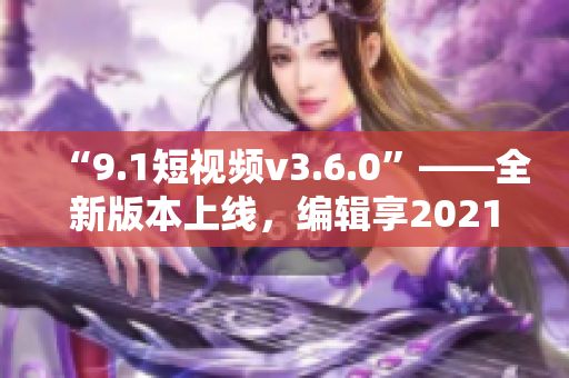 “9.1短視頻v3.6.0”——全新版本上線，編輯享2021創(chuàng)作體驗(yàn)！