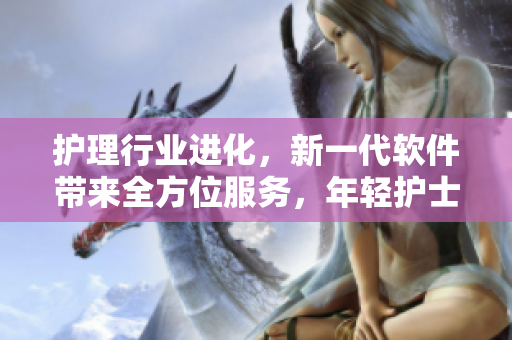護(hù)理行業(yè)進(jìn)化，新一代軟件帶來(lái)全方位服務(wù)，年輕護(hù)士抓住機(jī)遇快速成長(zhǎng)