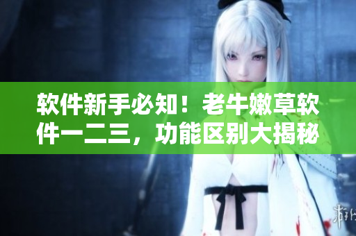 軟件新手必知！老牛嫩草軟件一二三，功能區(qū)別大揭秘！