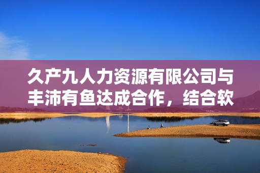 久產(chǎn)九人力資源有限公司與豐沛有魚達(dá)成合作，結(jié)合軟件技術(shù)升級(jí)人力資源服務(wù)