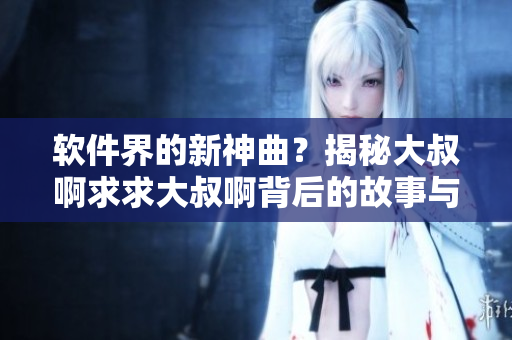 軟件界的新神曲？揭秘大叔啊求求大叔啊背后的故事與創(chuàng)意！