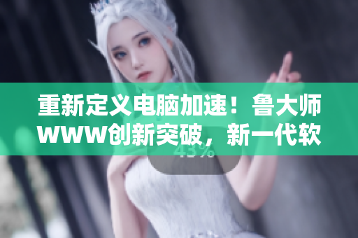 重新定義電腦加速！魯大師WWW創(chuàng)新突破，新一代軟件首推！