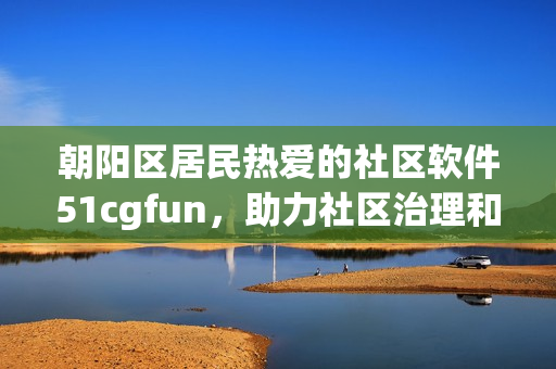 朝陽區(qū)居民熱愛的社區(qū)軟件51cgfun，助力社區(qū)治理和居民服務(wù)！