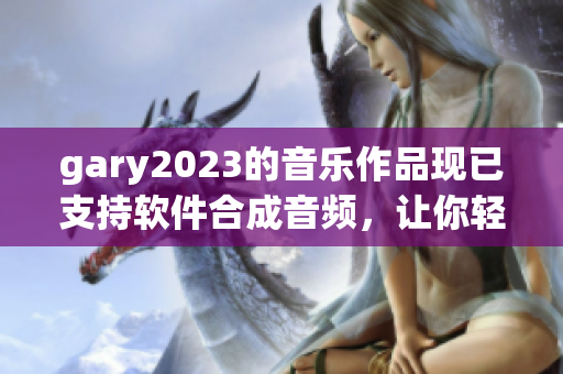 gary2023的音樂作品現(xiàn)已支持軟件合成音頻，讓你輕松打造專屬音樂