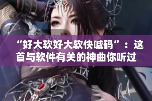 “好大軟好大軟快喊碼”：這首與軟件有關(guān)的神曲你聽過嗎？